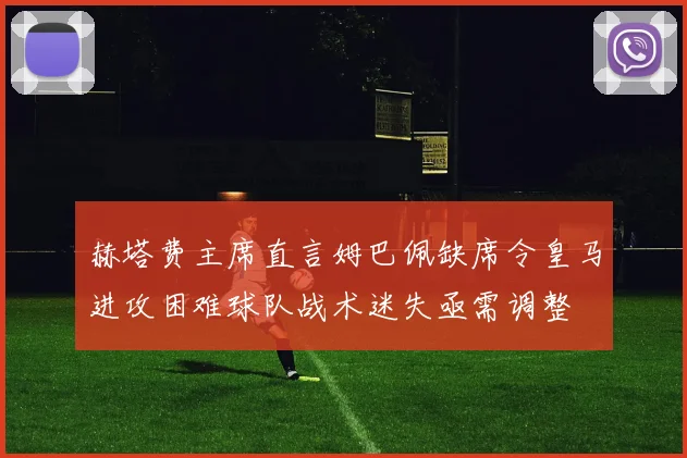 赫塔费主席直言姆巴佩缺席令皇马进攻困难球队战术迷失亟需调整