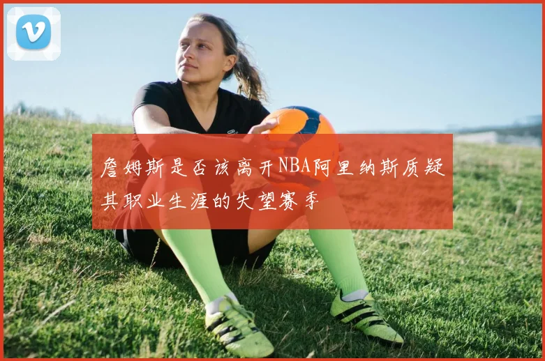 詹姆斯是否该离开NBA阿里纳斯质疑其职业生涯的失望赛季