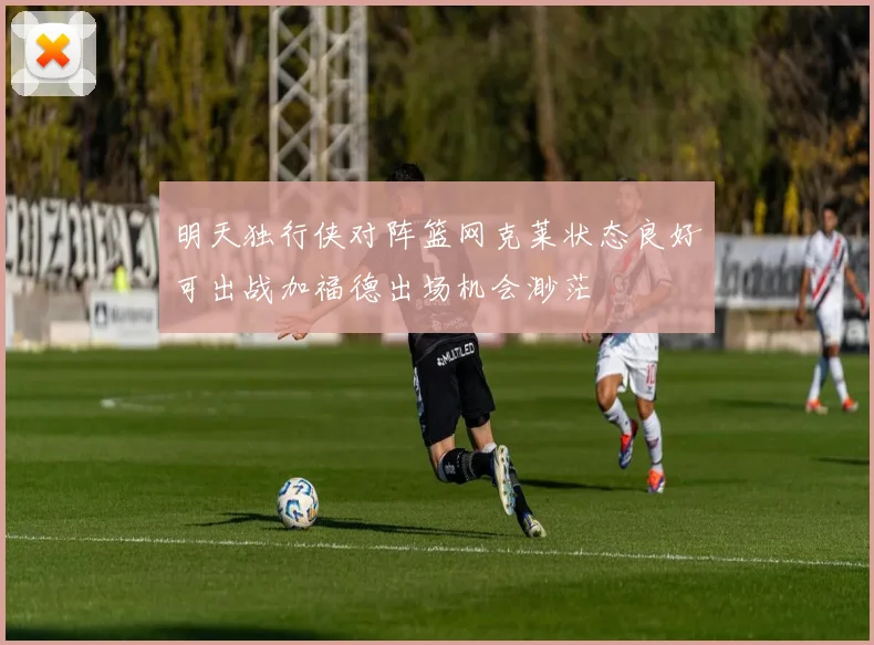 明天独行侠对阵篮网克莱状态良好可出战加福德出场机会渺茫