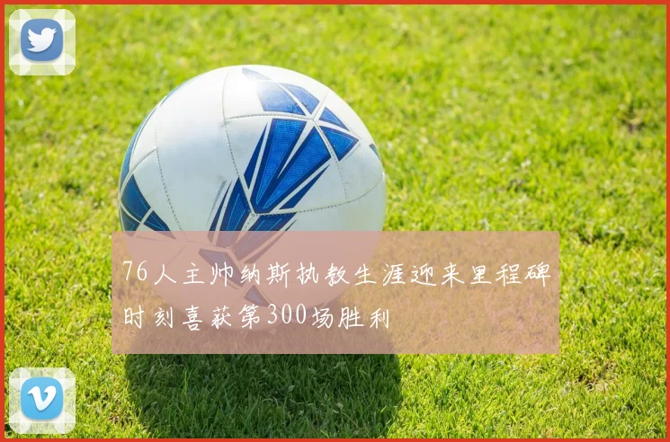 76人主帅纳斯执教生涯迎来里程碑时刻喜获第300场胜利