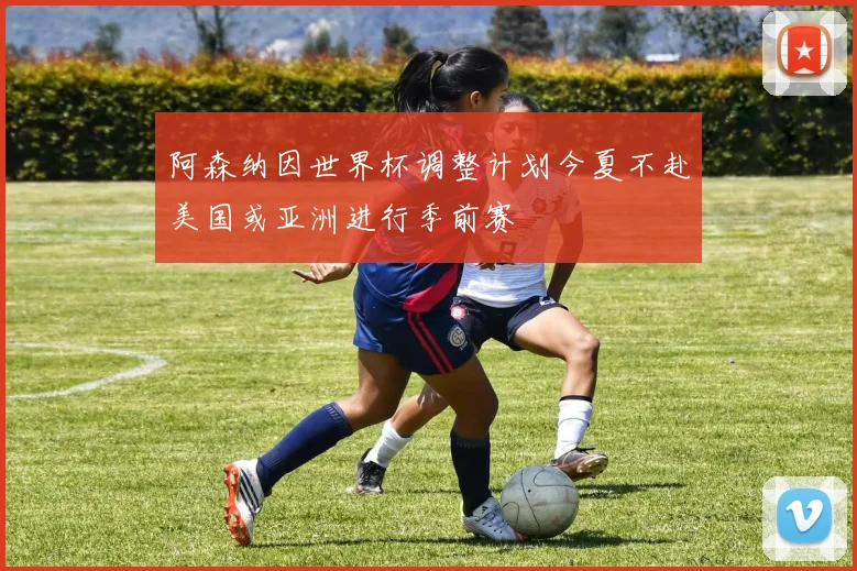 阿森纳因世界杯调整计划今夏不赴美国或亚洲进行季前赛