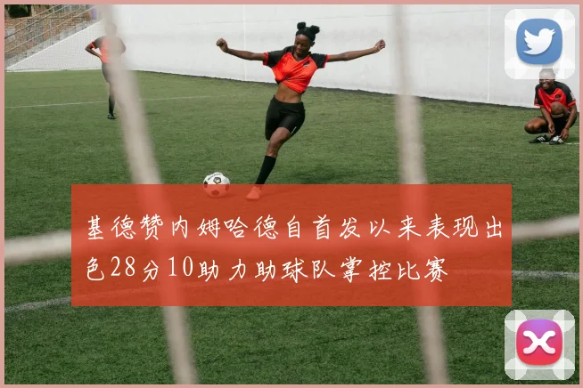 基德赞内姆哈德自首发以来表现出色28分10助力助球队掌控比赛