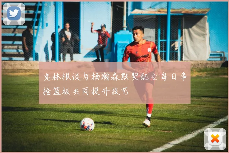 克林根谈与杨瀚森默契配合每日争抢篮板共同提升技艺