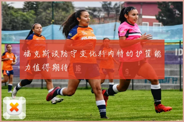 福克斯谈防守变化科内特的护筐能力值得期待