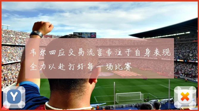 韦尔回应交易流言专注于自身表现全力以赴打好每一场比赛