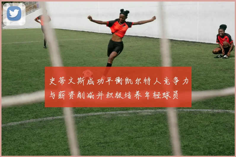 史蒂文斯成功平衡凯尔特人竞争力与薪资削减并积极培养年轻球员
