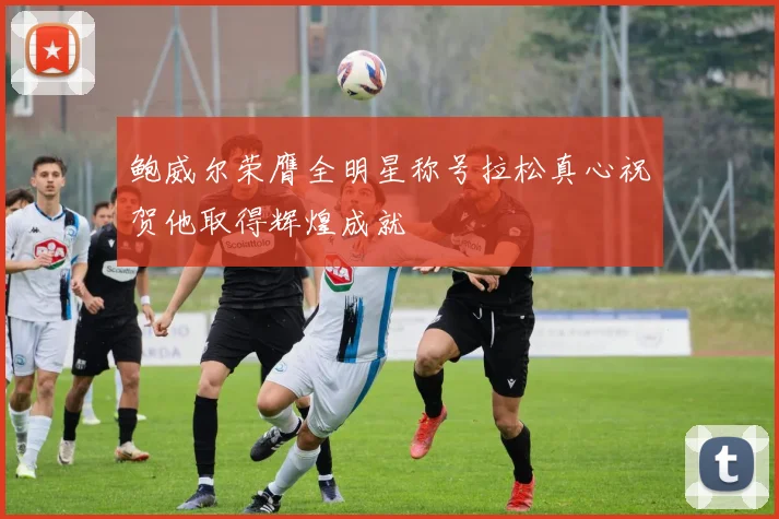 鲍威尔荣膺全明星称号拉松真心祝贺他取得辉煌成就
