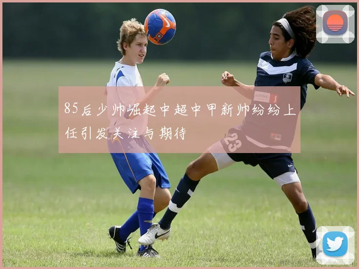 85后少帅崛起中超中甲新帅纷纷上任引发关注与期待
