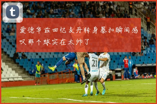 爱德华兹回忆麦丹转身暴扣瞬间感叹那个球实在太帅了