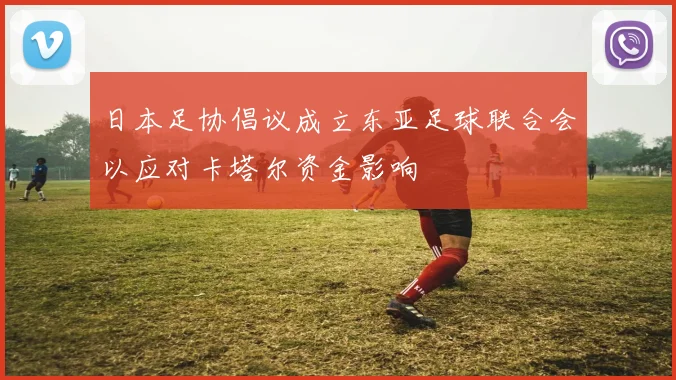 日本足协倡议成立东亚足球联合会以应对卡塔尔资金影响