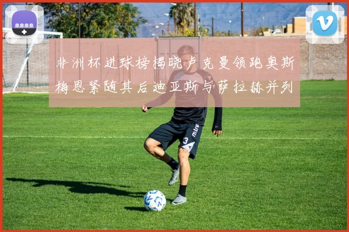 非洲杯进球榜揭晓卢克曼领跑奥斯梅恩紧随其后迪亚斯与萨拉赫并列第三