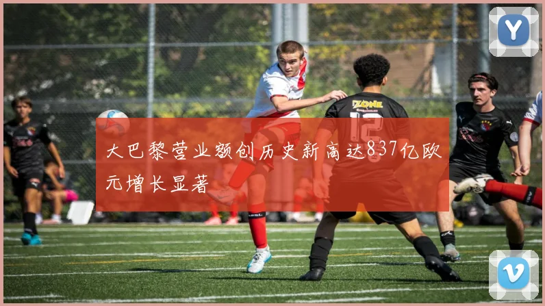 大巴黎营业额创历史新高达837亿欧元增长显著