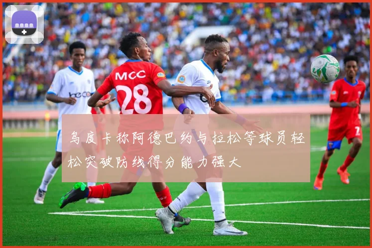 乌度卡称阿德巴约与拉松等球员轻松突破防线得分能力强大