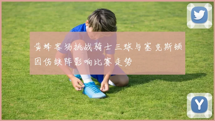 黄蜂客场挑战骑士三球与塞克斯顿因伤缺阵影响比赛走势