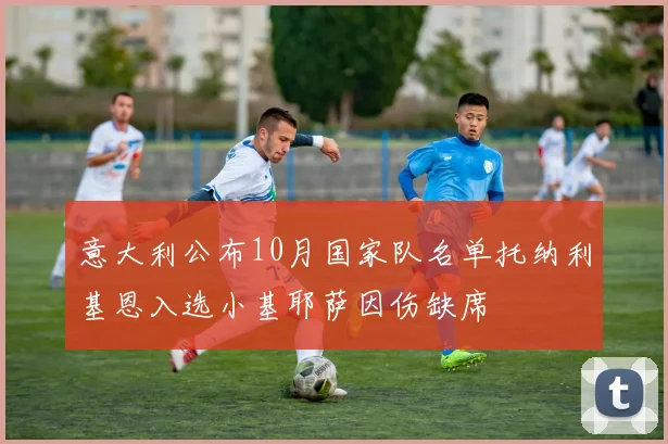 意大利公布10月国家队名单托纳利基恩入选小基耶萨因伤缺席
